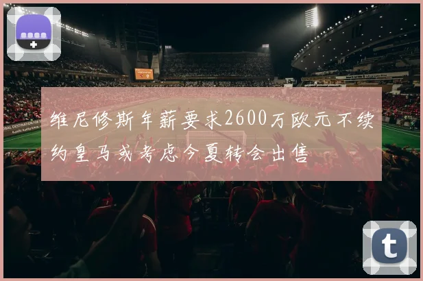 维尼修斯年薪要求2600万欧元不续约皇马或考虑今夏转会出售