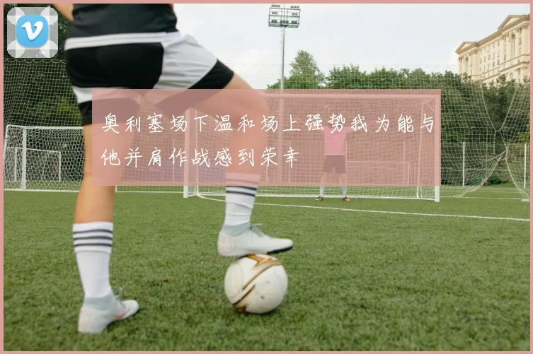 奥利塞场下温和场上强势我为能与他并肩作战感到荣幸