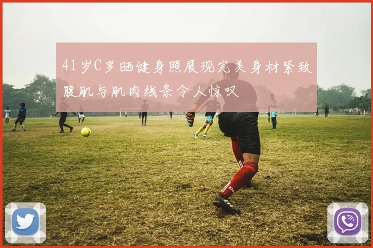 41岁C罗晒健身照展现完美身材紧致腹肌与肌肉线条令人惊叹