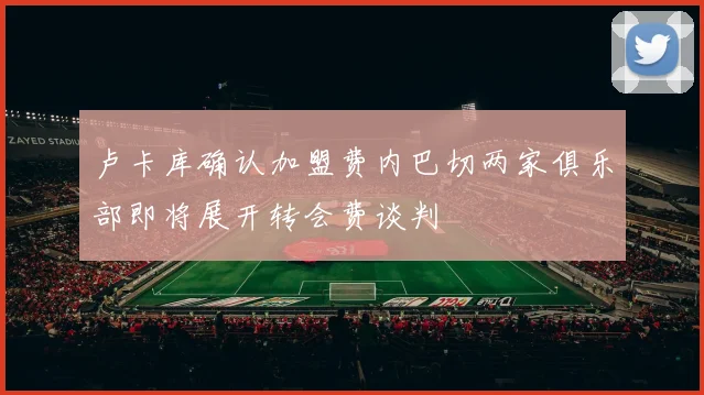 卢卡库确认加盟费内巴切两家俱乐部即将展开转会费谈判