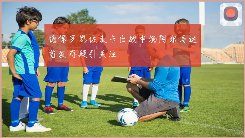 德保罗恩佐麦卡出战中场阿尔马达首发存疑引关注