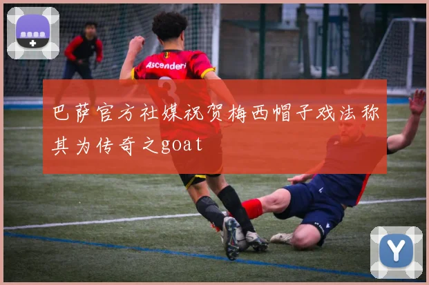巴萨官方社媒祝贺梅西帽子戏法称其为传奇之goat