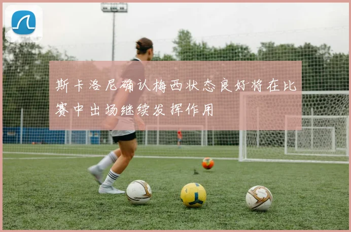 斯卡洛尼确认梅西状态良好将在比赛中出场继续发挥作用