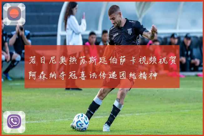 若日尼奥热苏斯廷伯萨卡视频祝贺阿森纳夺冠喜讯传递团结精神