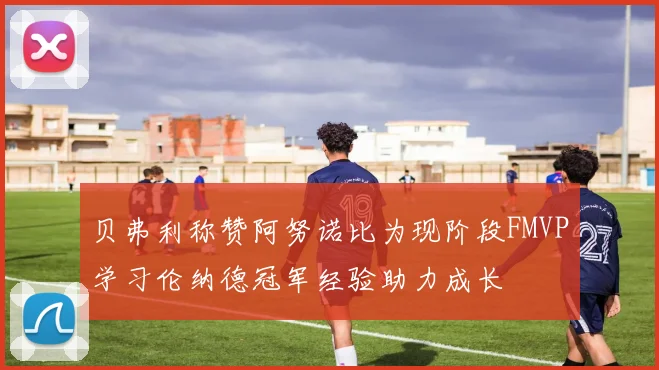 贝弗利称赞阿努诺比为现阶段FMVP学习伦纳德冠军经验助力成长