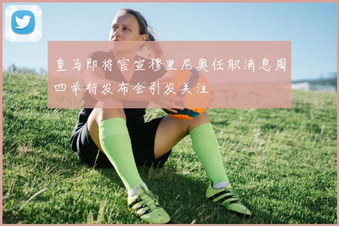 皇马即将官宣穆里尼奥任职消息周四举行发布会引发关注