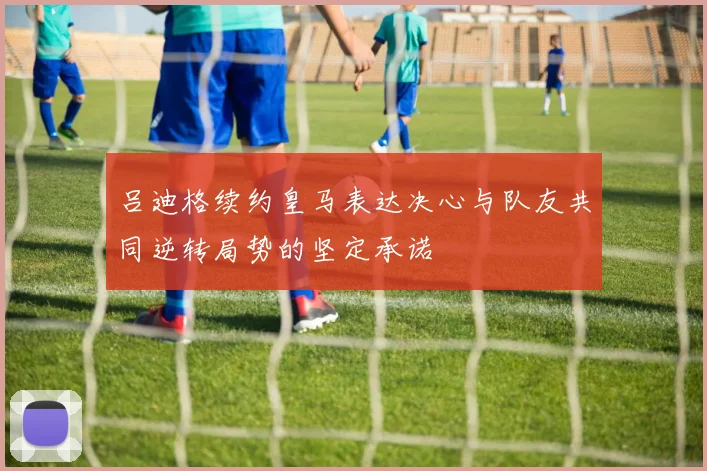 吕迪格续约皇马表达决心与队友共同逆转局势的坚定承诺