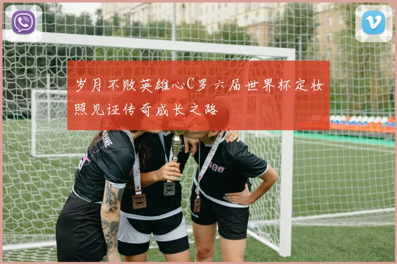 岁月不败英雄心C罗六届世界杯定妆照见证传奇成长之路