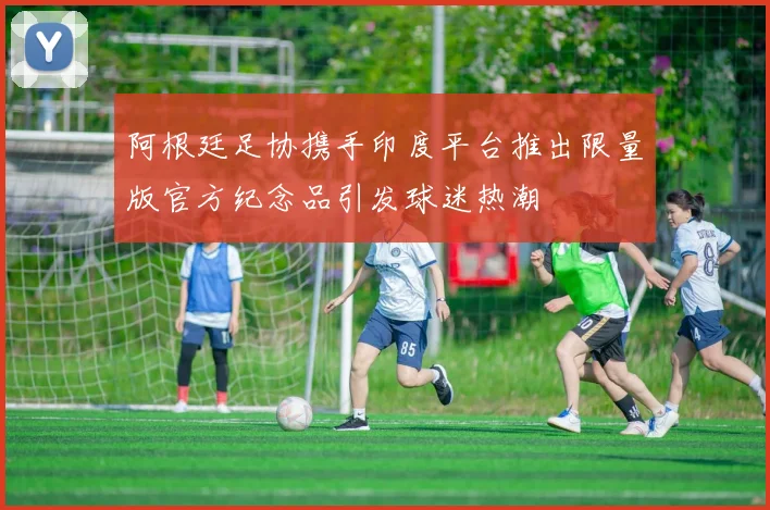 阿根廷足协携手印度平台推出限量版官方纪念品引发球迷热潮
