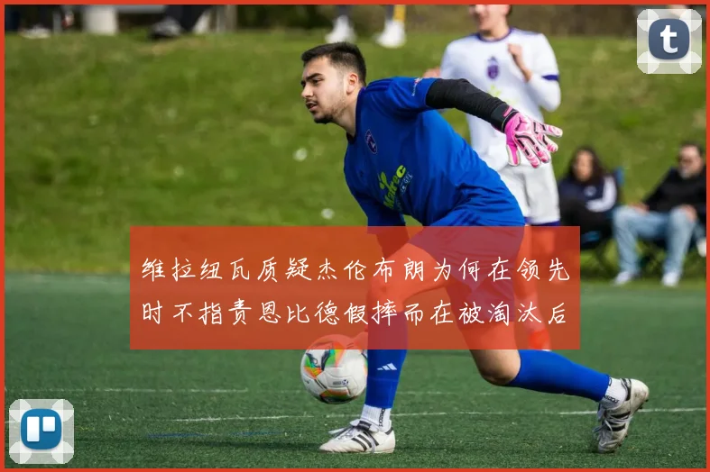 维拉纽瓦质疑杰伦布朗为何在领先时不指责恩比德假摔而在被淘汰后才发声