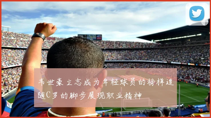 韦世豪立志成为年轻球员的榜样追随C罗的脚步展现职业精神