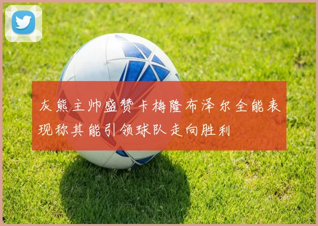 灰熊主帅盛赞卡梅隆布泽尔全能表现称其能引领球队走向胜利