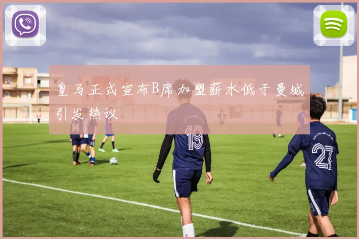 皇马正式宣布B席加盟薪水低于曼城引发热议