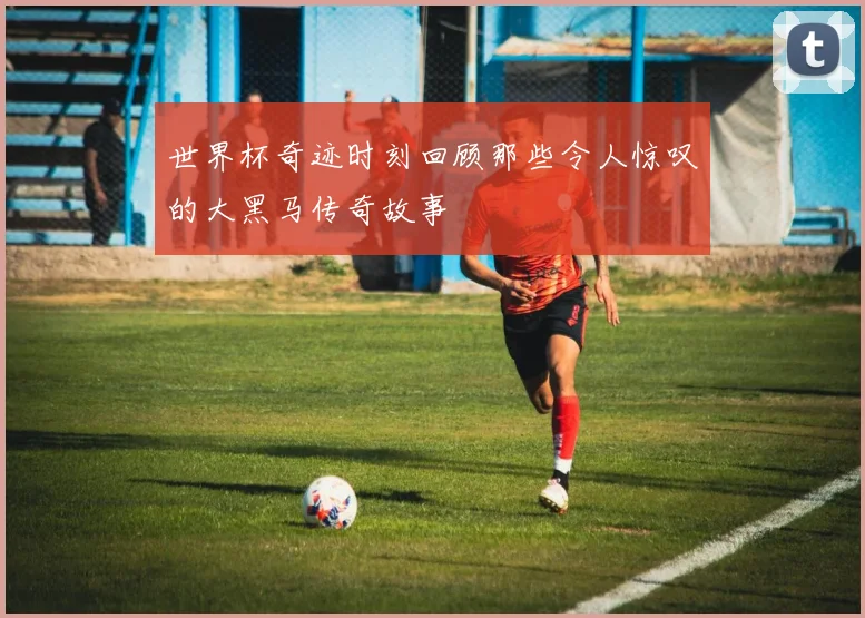 世界杯奇迹时刻回顾那些令人惊叹的大黑马传奇故事